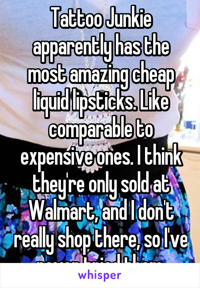 Tattoo Junkie apparently has the most amazing cheap liquid lipsticks. Like comparable to expensive ones. I think they're only sold at Walmart, and I don't really shop there, so I've never tried them.