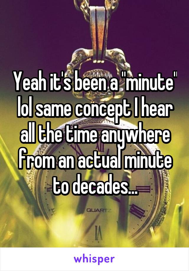Yeah it's been a "minute" lol same concept I hear all the time anywhere from an actual minute to decades...