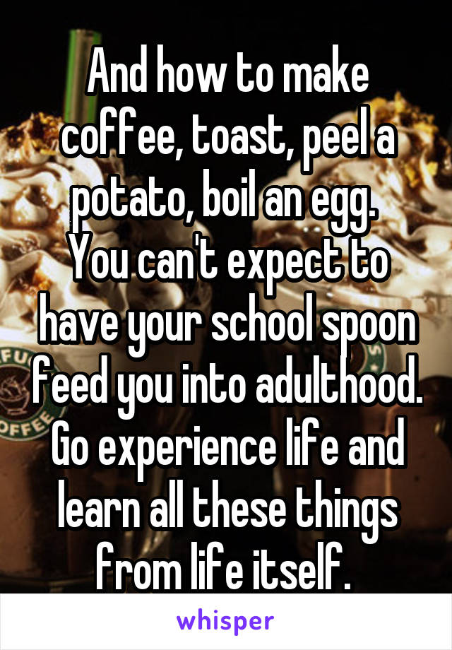 And how to make coffee, toast, peel a potato, boil an egg. 
You can't expect to have your school spoon feed you into adulthood. Go experience life and learn all these things from life itself. 