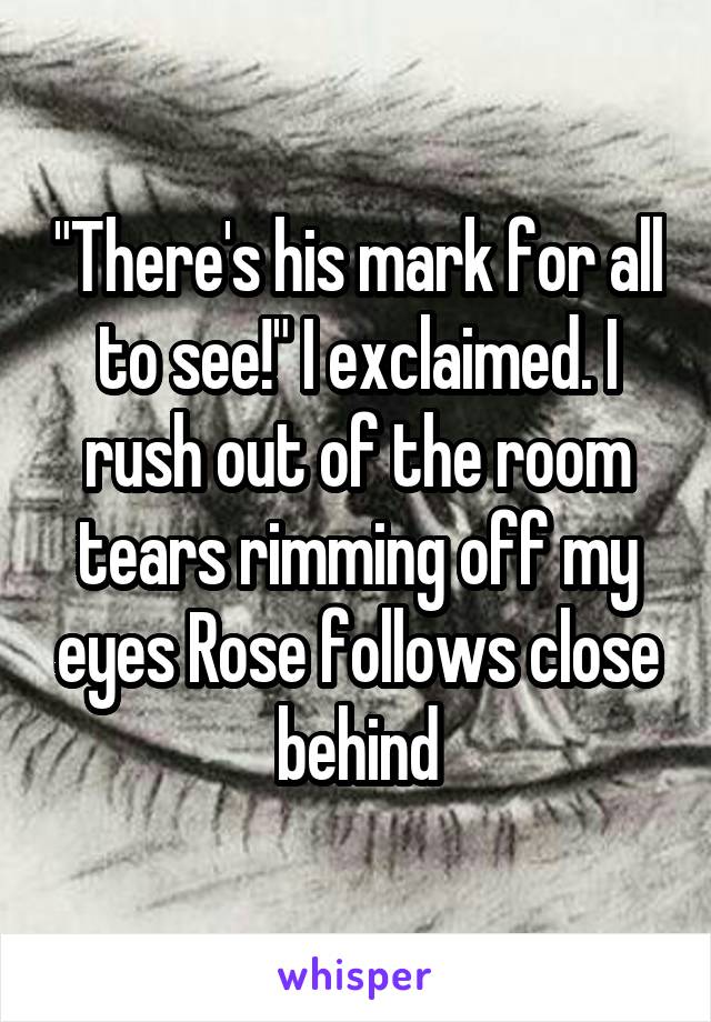 "There's his mark for all to see!" I exclaimed. I rush out of the room tears rimming off my eyes Rose follows close behind