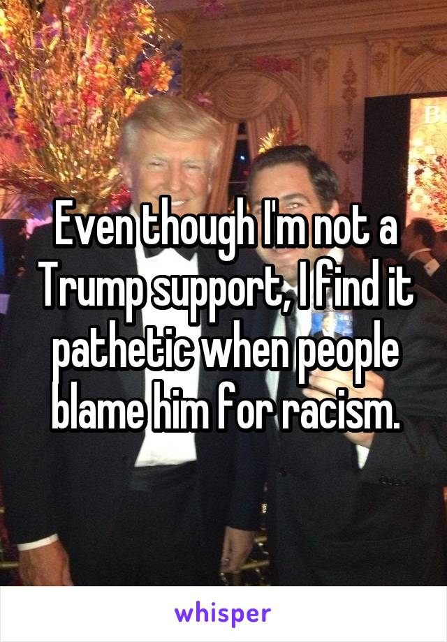 Even though I'm not a Trump support, I find it pathetic when people blame him for racism.