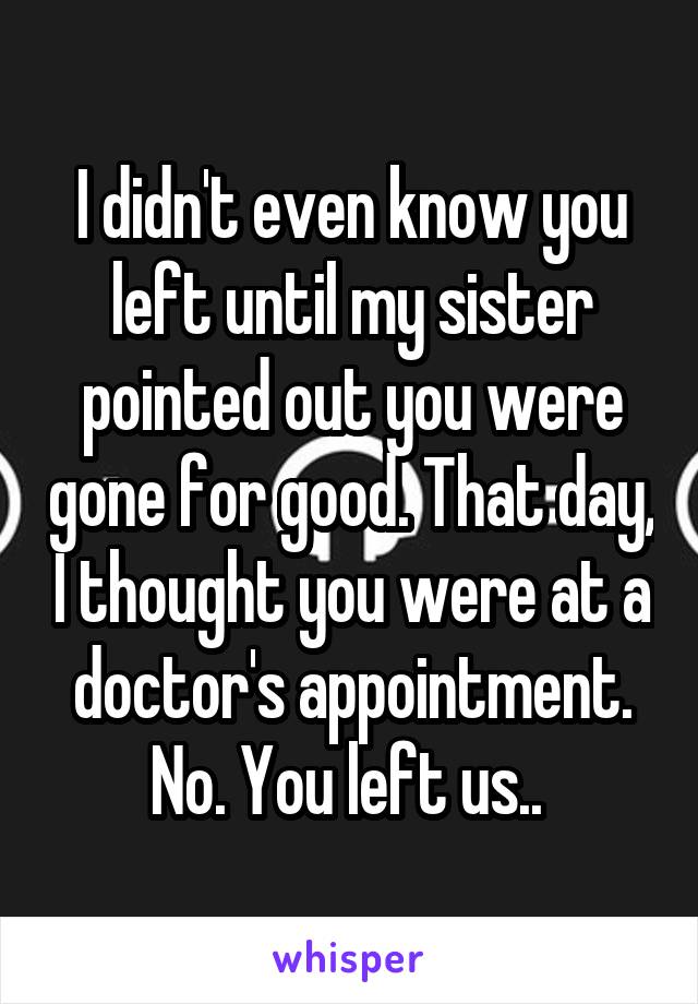 I didn't even know you left until my sister pointed out you were gone for good. That day, I thought you were at a doctor's appointment. No. You left us.. 