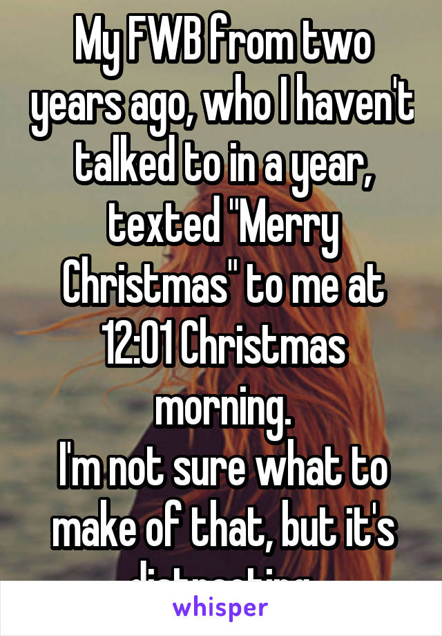 My FWB from two years ago, who I haven't talked to in a year, texted "Merry Christmas" to me at 12:01 Christmas morning.
I'm not sure what to make of that, but it's distracting.