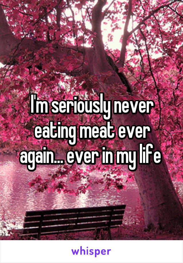 I'm seriously never eating meat ever again... ever in my life 