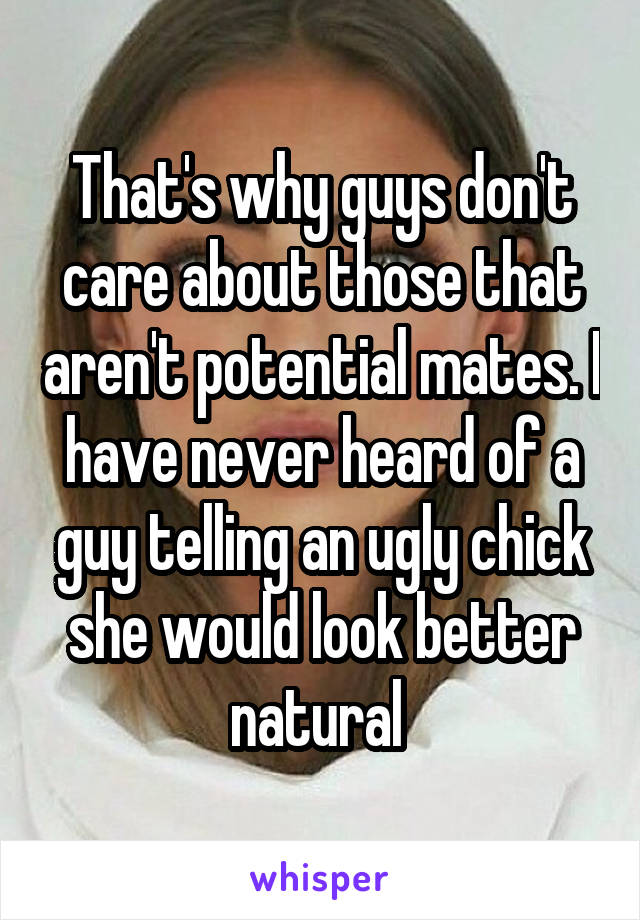 That's why guys don't care about those that aren't potential mates. I have never heard of a guy telling an ugly chick she would look better natural 