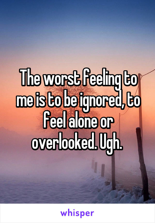 The worst feeling to me is to be ignored, to feel alone or overlooked. Ugh. 