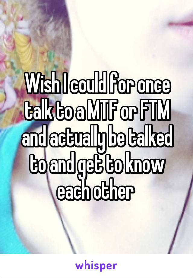 Wish I could for once talk to a MTF or FTM and actually be talked to and get to know each other 