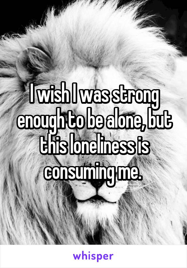 I wish I was strong enough to be alone, but this loneliness is consuming me. 