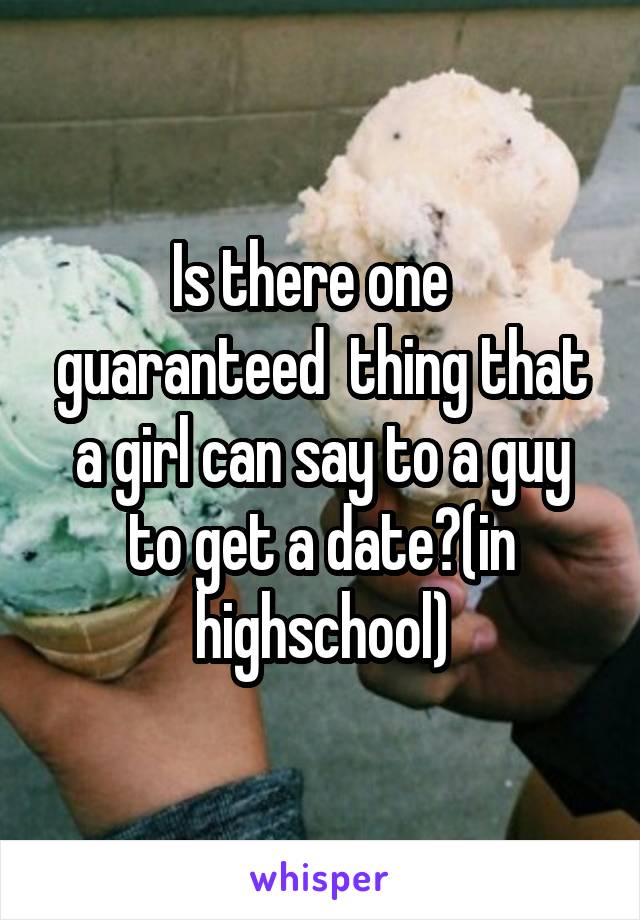 Is there one   guaranteed  thing that a girl can say to a guy to get a date?(in highschool)