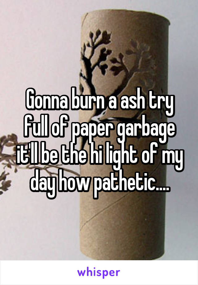 Gonna burn a ash try full of paper garbage it'll be the hi light of my day how pathetic....