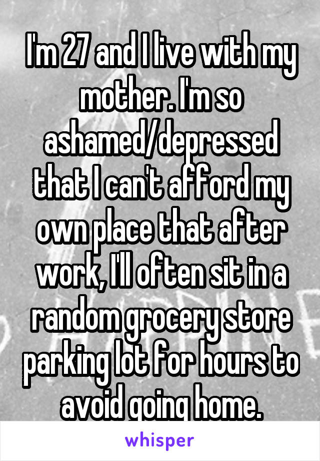 I'm 27 and I live with my mother. I'm so ashamed/depressed that I can't afford my own place that after work, I'll often sit in a random grocery store parking lot for hours to avoid going home.