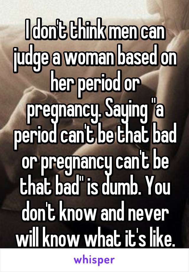I don't think men can judge a woman based on her period or pregnancy. Saying "a period can't be that bad or pregnancy can't be that bad" is dumb. You don't know and never will know what it's like.