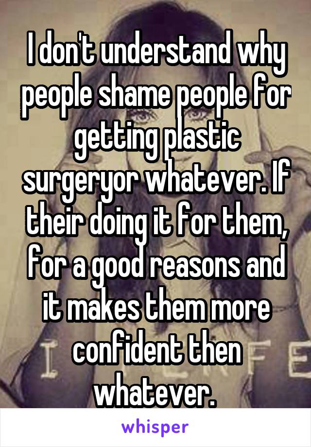 I don't understand why people shame people for getting plastic surgeryor whatever. If their doing it for them, for a good reasons and it makes them more confident then whatever. 