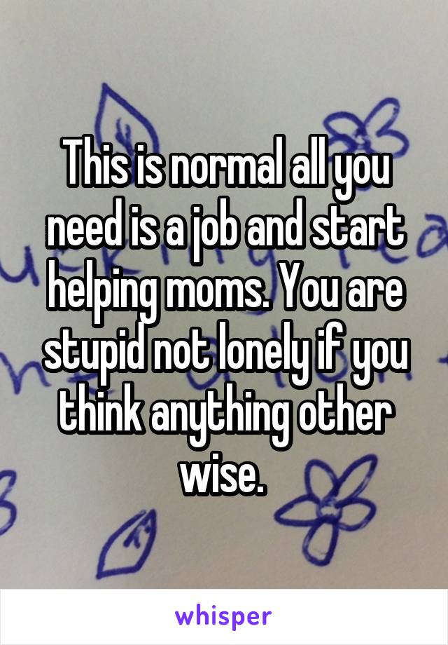 This is normal all you need is a job and start helping moms. You are stupid not lonely if you think anything other wise. 