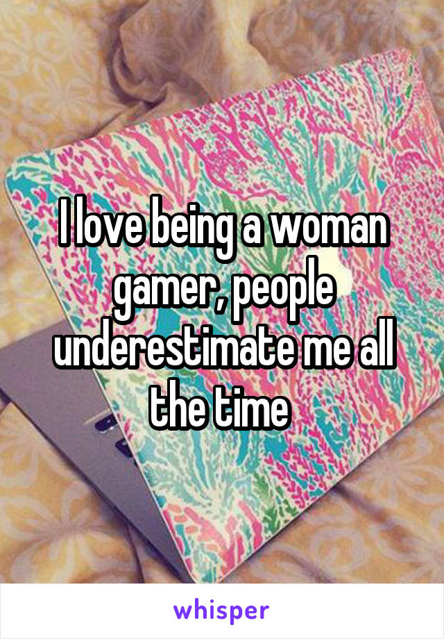 I love being a woman gamer, people underestimate me all the time 