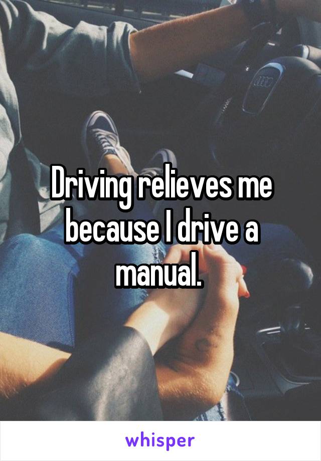 Driving relieves me because I drive a manual. 