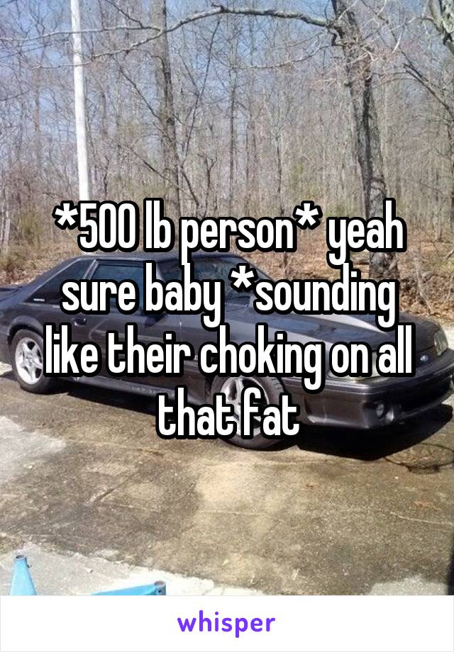 *500 lb person* yeah sure baby *sounding like their choking on all that fat
