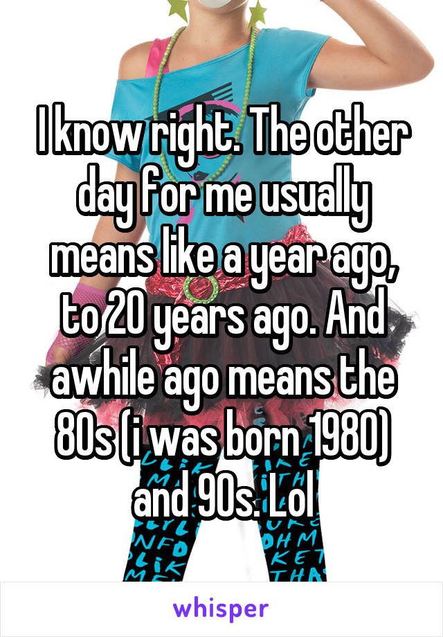 I know right. The other day for me usually means like a year ago, to 20 years ago. And awhile ago means the 80s (i was born 1980) and 90s. Lol