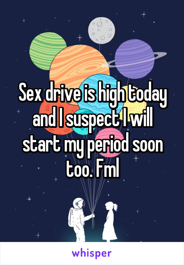 Sex drive is high today and I suspect I will start my period soon too. Fml