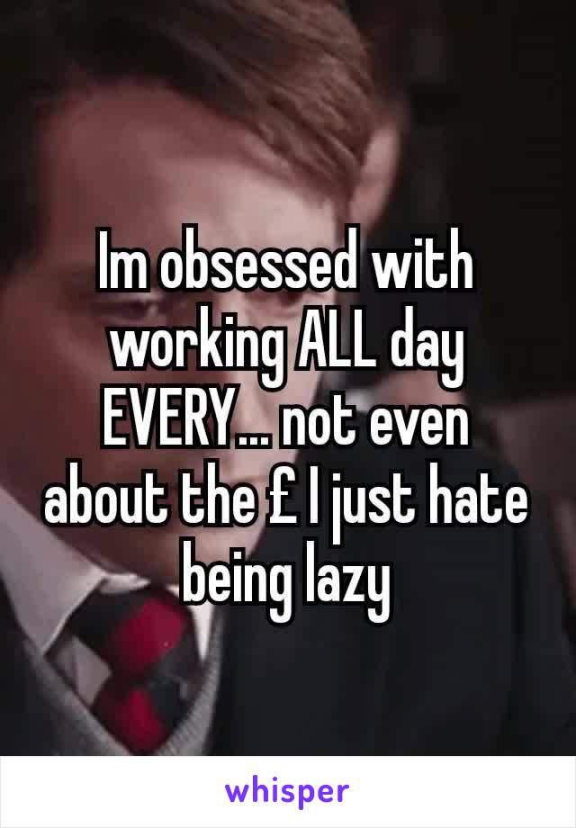 Im obsessed with working ALL day EVERY... not even about the £ I just hate being lazy