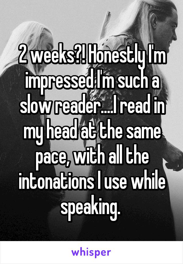 2 weeks?! Honestly I'm impressed I'm such a slow reader....I read in my head at the same pace, with all the intonations I use while speaking. 