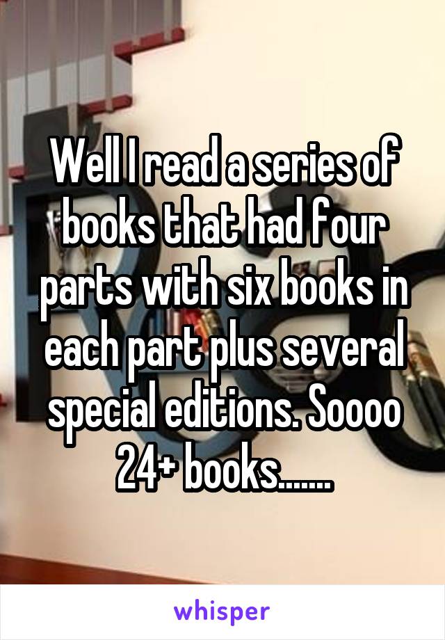 Well I read a series of books that had four parts with six books in each part plus several special editions. Soooo 24+ books.......