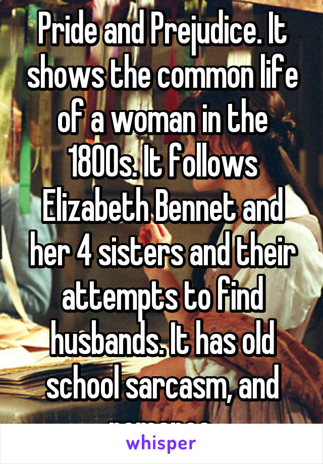 Pride and Prejudice. It shows the common life of a woman in the 1800s. It follows Elizabeth Bennet and her 4 sisters and their attempts to find husbands. It has old school sarcasm, and romance.