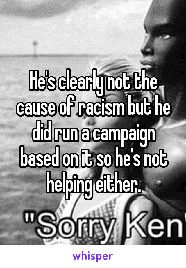 He's clearly not the cause of racism but he did run a campaign based on it so he's not helping either.