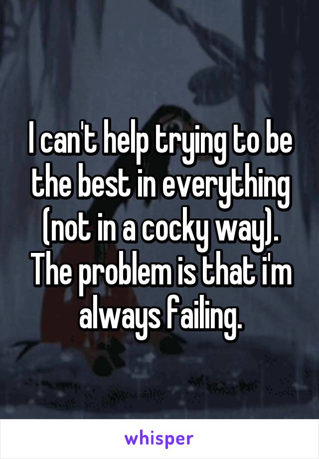 I can't help trying to be the best in everything (not in a cocky way). The problem is that i'm always failing.
