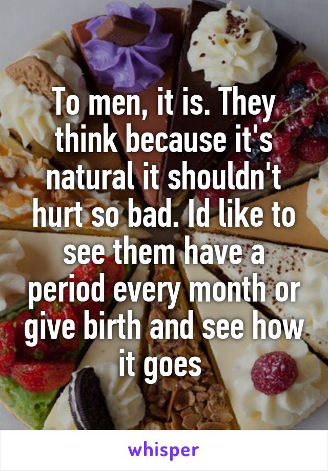 To men, it is. They think because it's natural it shouldn't hurt so bad. Id like to see them have a period every month or give birth and see how it goes 