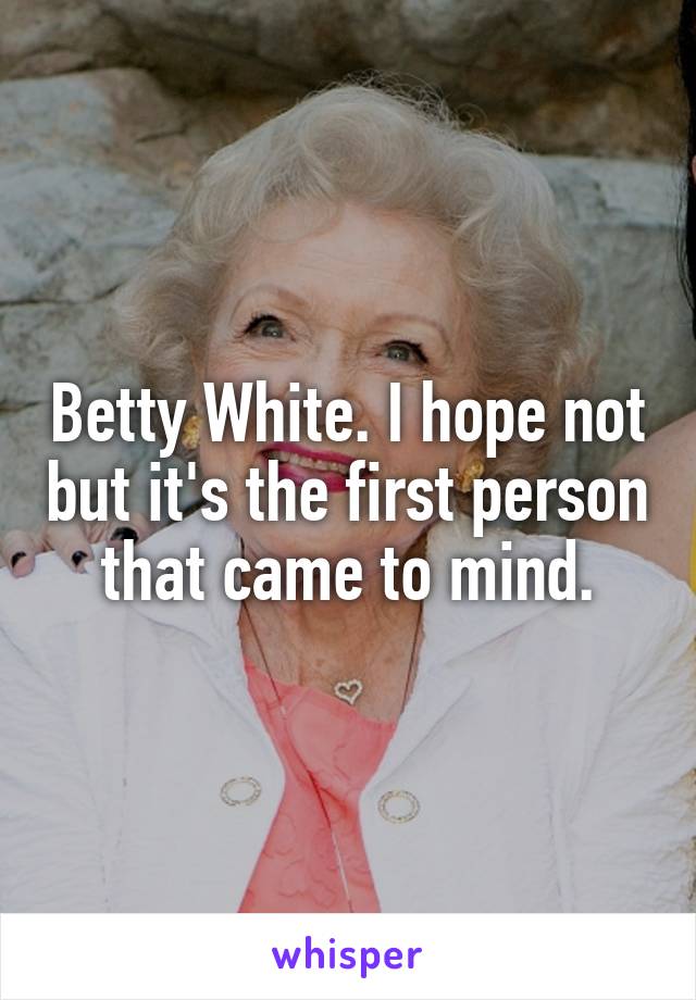 Betty White. I hope not but it's the first person that came to mind.