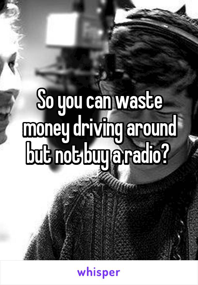 So you can waste money driving around but not buy a radio? 
