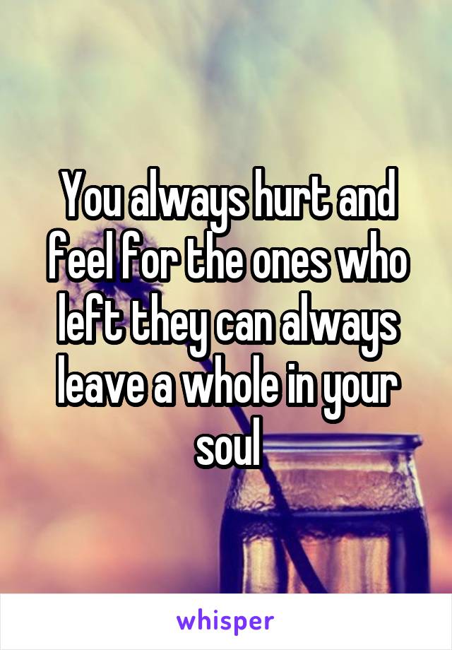 You always hurt and feel for the ones who left they can always leave a whole in your soul