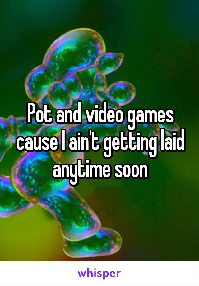 Pot and video games cause I ain't getting laid anytime soon