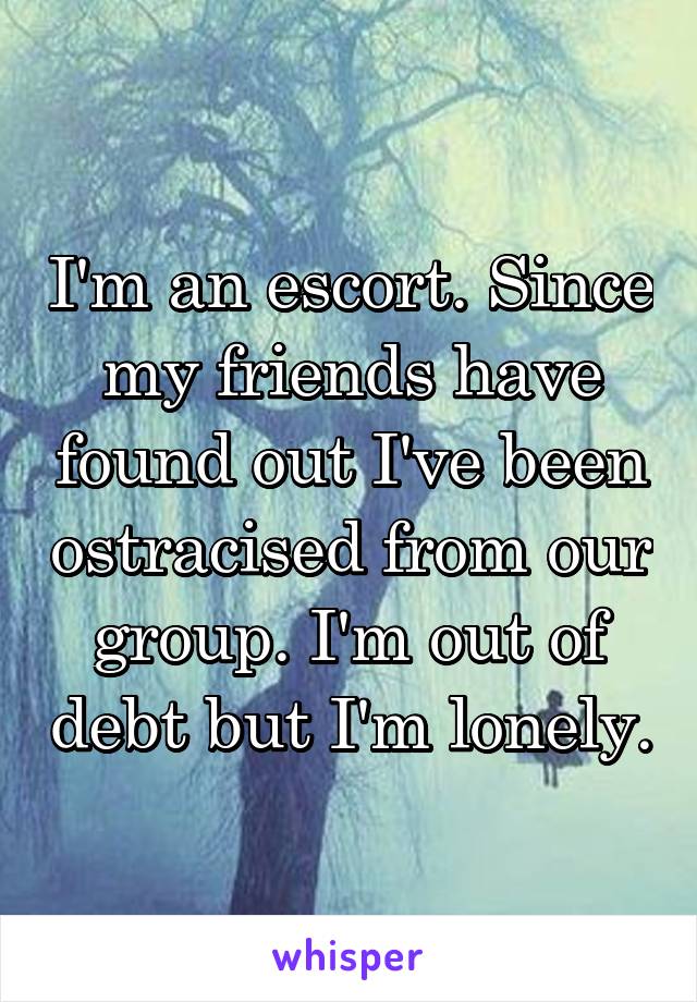 I'm an escort. Since my friends have found out I've been ostracised from our group. I'm out of debt but I'm lonely.