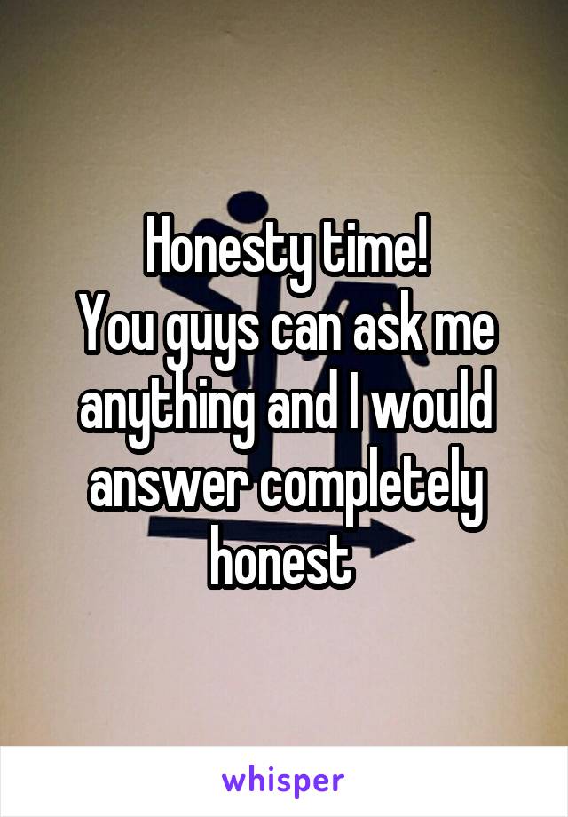 Honesty time!
You guys can ask me anything and I would answer completely honest 