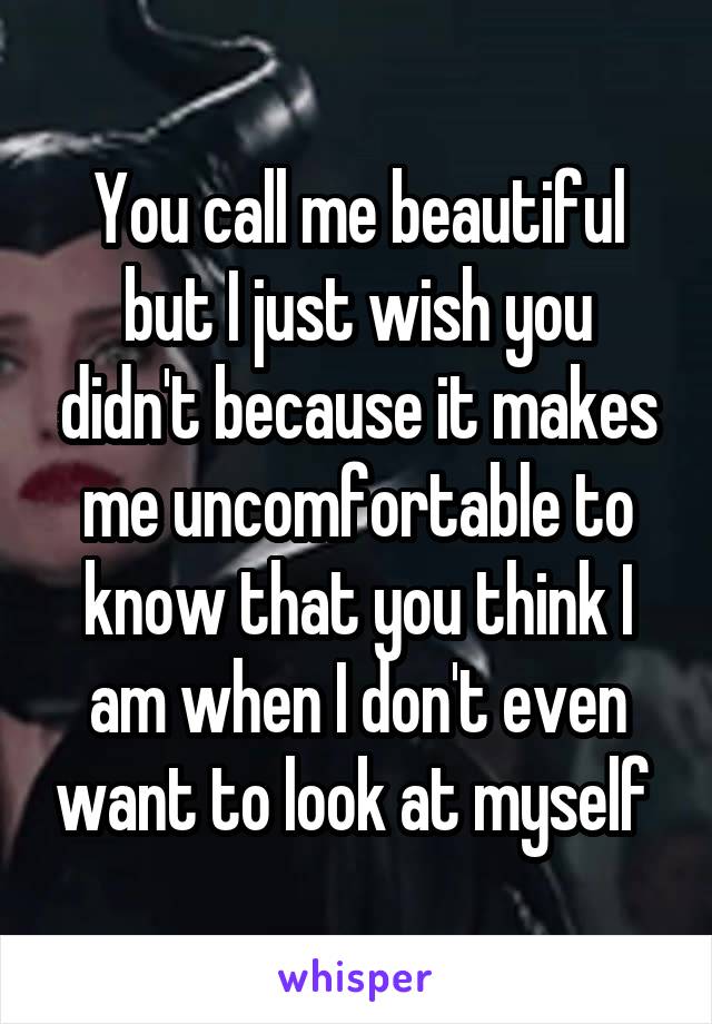 You call me beautiful but I just wish you didn't because it makes me uncomfortable to know that you think I am when I don't even want to look at myself 