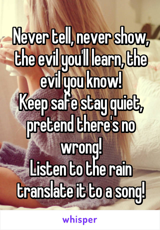 Never tell, never show, the evil you'll learn, the evil you know!
Keep safe stay quiet, pretend there's no wrong!
Listen to the rain translate it to a song!