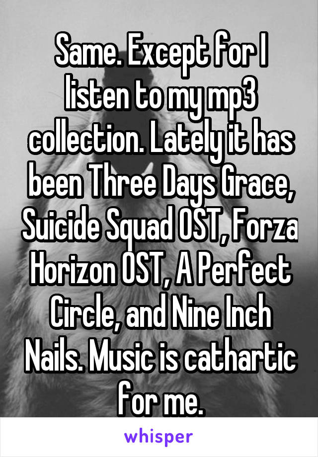 Same. Except for I listen to my mp3 collection. Lately it has been Three Days Grace, Suicide Squad OST, Forza Horizon OST, A Perfect Circle, and Nine Inch Nails. Music is cathartic for me.