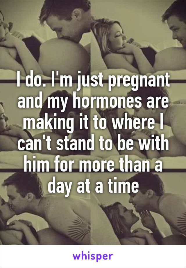 I do. I'm just pregnant and my hormones are making it to where I can't stand to be with him for more than a day at a time