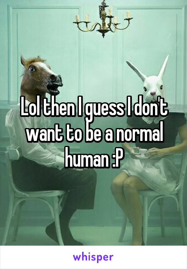 Lol then I guess I don't want to be a normal human :P