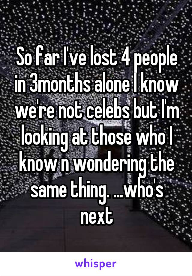 So far I've lost 4 people in 3months alone I know we're not celebs but I'm looking at those who I know n wondering the same thing. ...who's next