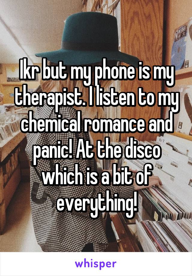 Ikr but my phone is my therapist. I listen to my chemical romance and panic! At the disco which is a bit of everything!