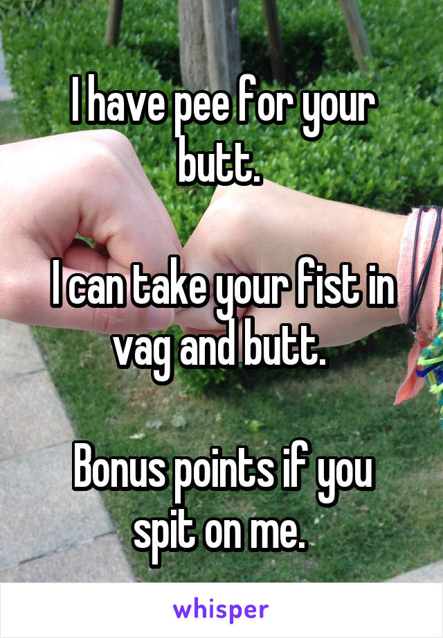 I have pee for your butt. 

I can take your fist in vag and butt. 

Bonus points if you spit on me. 