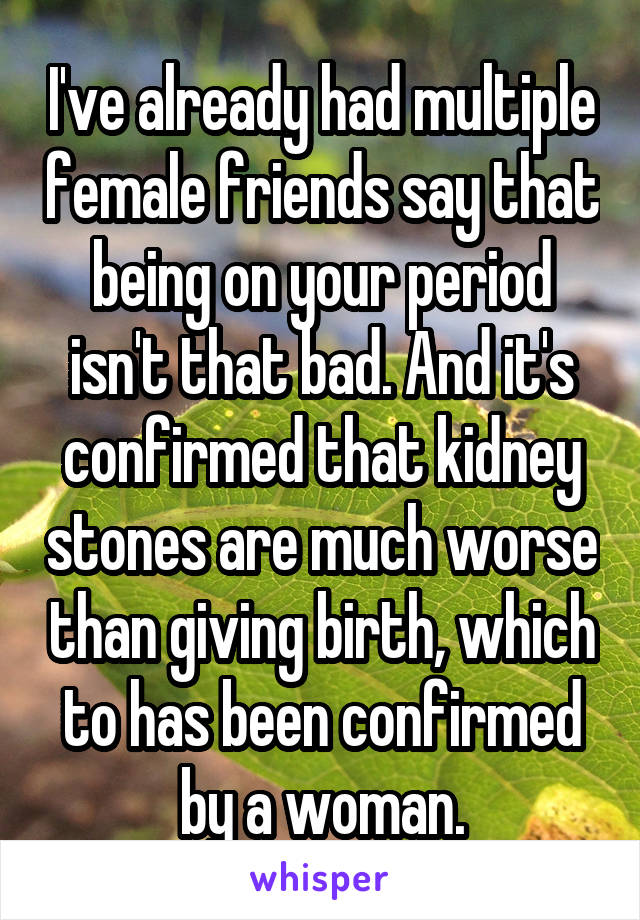 I've already had multiple female friends say that being on your period isn't that bad. And it's confirmed that kidney stones are much worse than giving birth, which to has been confirmed by a woman.