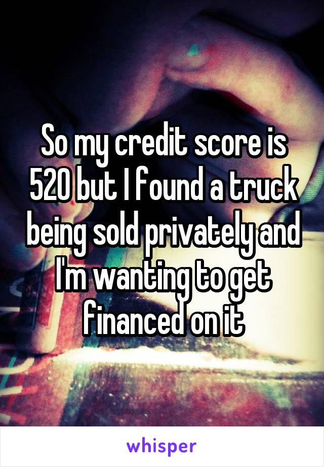 So my credit score is 520 but I found a truck being sold privately and I'm wanting to get financed on it