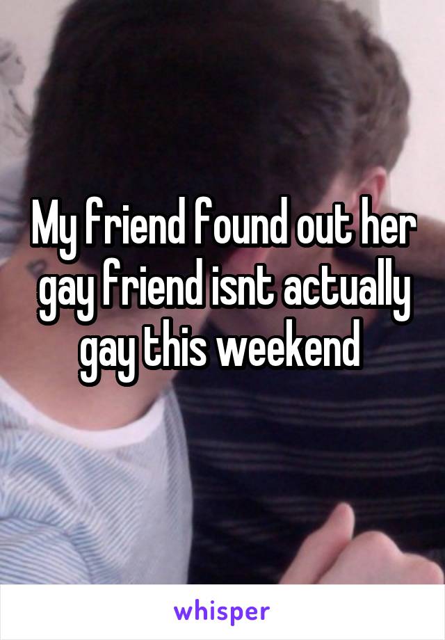 My friend found out her gay friend isnt actually gay this weekend 
