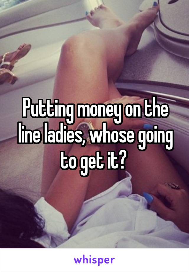 Putting money on the line ladies, whose going to get it? 
