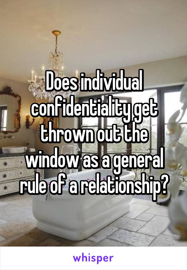 Does individual confidentiality get thrown out the window as a general rule of a relationship?
