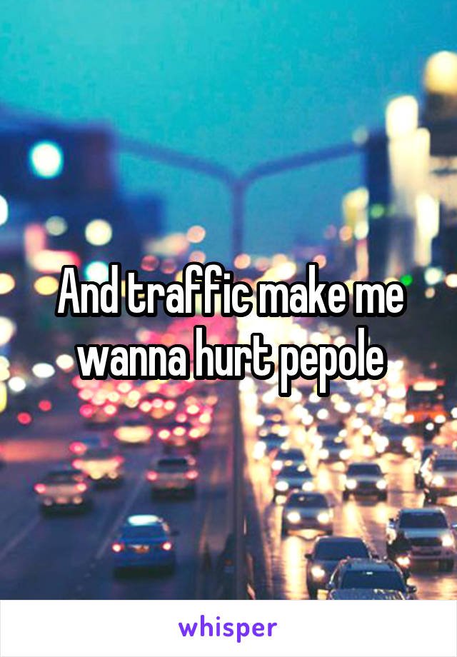 And traffic make me wanna hurt pepole